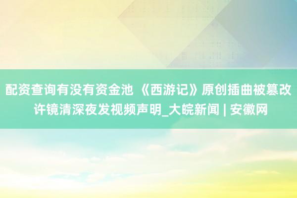 配资查询有没有资金池 ﻿《西游记》原创插曲被篡改 许镜清深夜发视频声明_大皖新闻 | 安徽网
