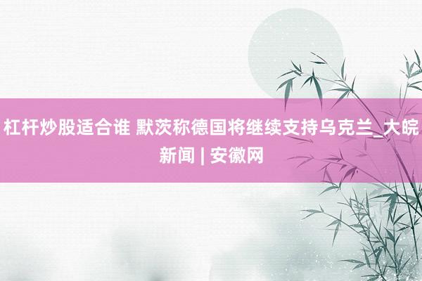 杠杆炒股适合谁 默茨称德国将继续支持乌克兰_大皖新闻 | 安徽网