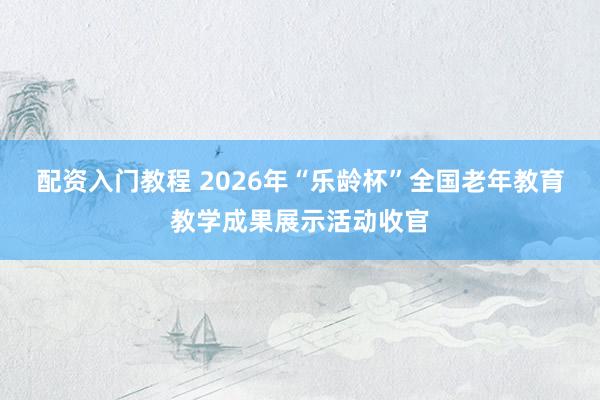配资入门教程 2026年“乐龄杯”全国老年教育教学成果展示活动收官