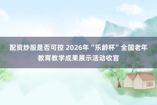 配资炒股是否可控 2026年“乐龄杯”全国老年教育教学成果展示活动收官