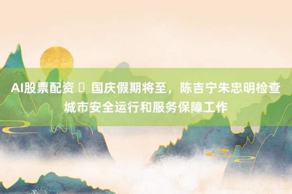 AI股票配资 ​国庆假期将至，陈吉宁朱忠明检查城市安全运行和服务保障工作
