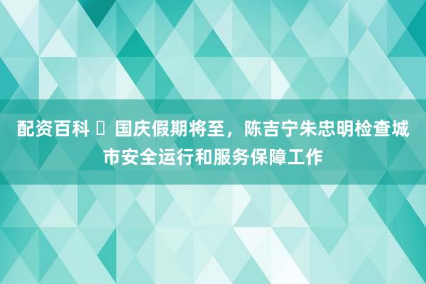 配资百科 ​国庆假期将至，陈吉宁朱忠明检查城市安全运行和服务保障工作