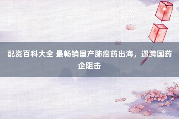 配资百科大全 最畅销国产肺癌药出海，遇跨国药企阻击