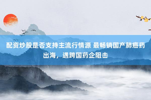 配资炒股是否支持主流行情源 最畅销国产肺癌药出海，遇跨国药企阻击
