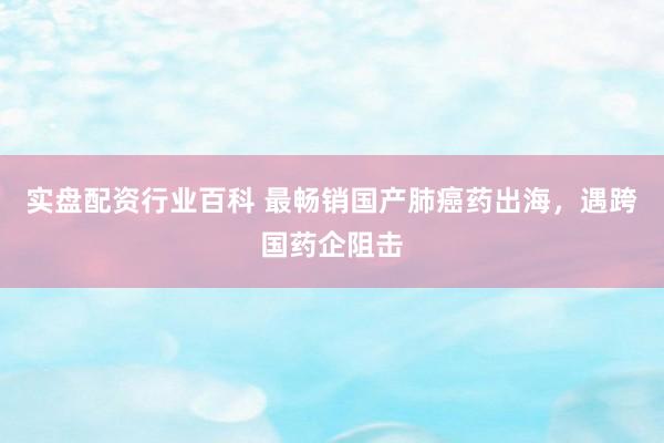 实盘配资行业百科 最畅销国产肺癌药出海，遇跨国药企阻击