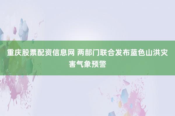 重庆股票配资信息网 两部门联合发布蓝色山洪灾害气象预警