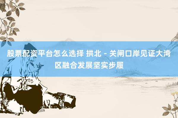 股票配资平台怎么选择 拱北－关闸口岸见证大湾区融合发展坚实步履