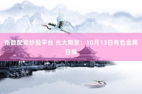 指数配资炒股平台 光大期货：10月13日有色金属日报
