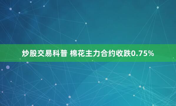 炒股交易科普 棉花主力合约收跌0.75%