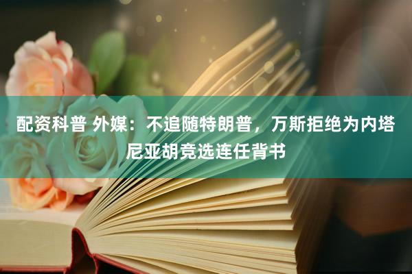 配资科普 外媒：不追随特朗普，万斯拒绝为内塔尼亚胡竞选连任背书