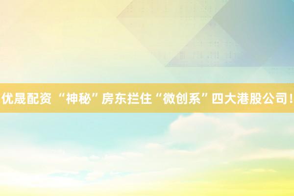 优晟配资 “神秘”房东拦住“微创系”四大港股公司！