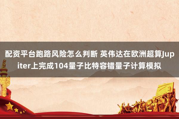 配资平台跑路风险怎么判断 英伟达在欧洲超算Jupiter上完成104量子比特容错量子计算模拟