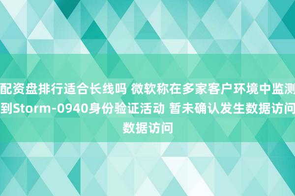 配资盘排行适合长线吗 微软称在多家客户环境中监测到Storm-0940身份验证活动 暂未确认发生数据访问