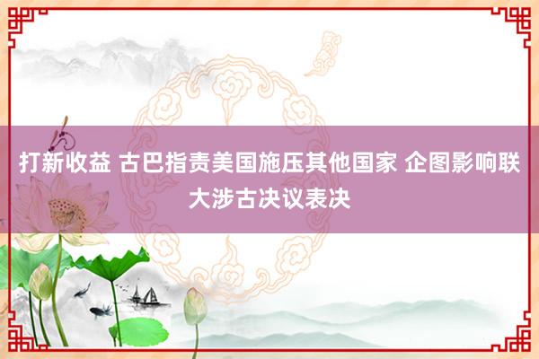 打新收益 古巴指责美国施压其他国家 企图影响联大涉古决议表决